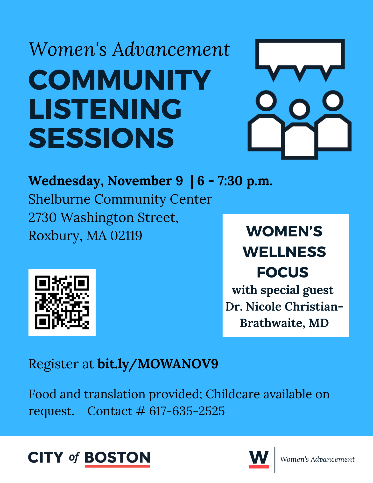 Blue image. Text: Office of Women’s Advancement Community Listening Sessions. Wednesday, November 9  | 6 - 7:30 p.m.        Shelburne Community Center 2730 Washington Street,  Roxbury, MA 02119 WOMEN’S WELLNESS FOCUS  with special guest  Dr. Nicole Christian-Brathwaite, MD Register at bit.ly/MOWANOV9 Food, childcare, and translations may be provided! Graphic: City of Boston Graphic: W Women's Advancement