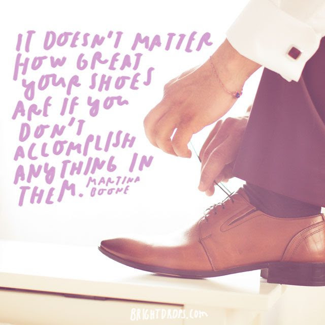 “It doesn’t matter how great your shoes are if you don’t accomplish anything in them.” – Martina Boone