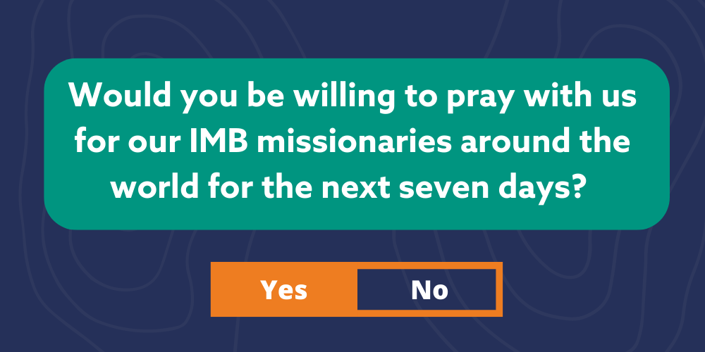 Would you be willing to pray with us for our IMB missionaries around the world for the next seven days?