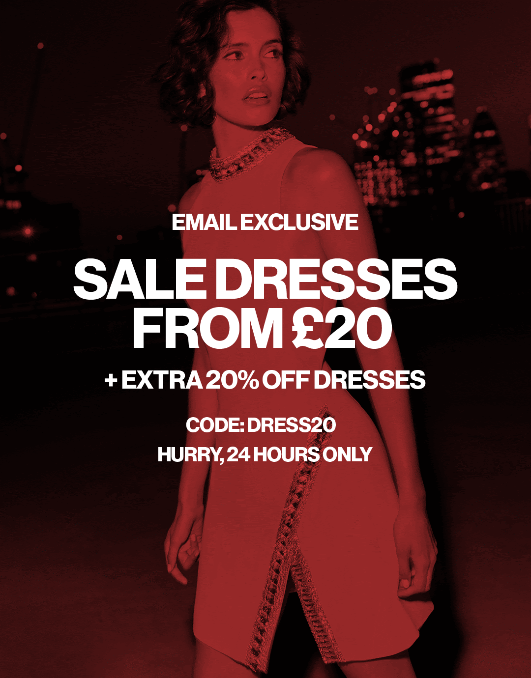 email exclusive Sale dresses from £20 + extra 20% off dresses code: DRESS20 Hurry, 24 hours only