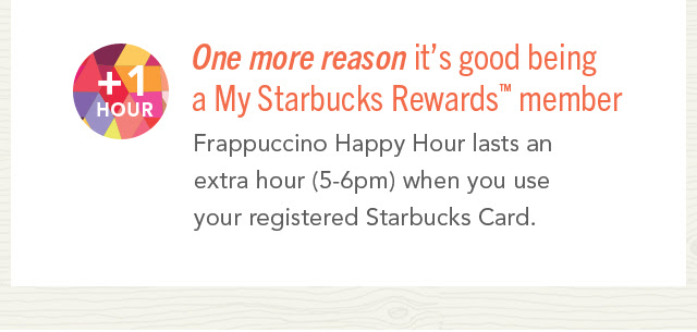 +1 Hour. A happier happy hour for members. Frappuccino® Happy Hour lasts an extra hour (5-6pm) for My Starbucks Rewards™ members only. Just use your registered Starbucks Card.