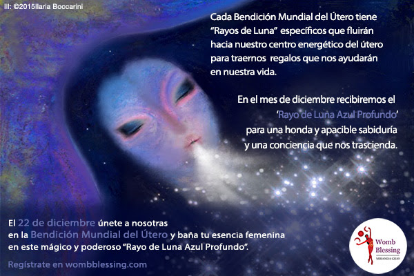 Cada Bendición Mundial del Útero tiene “Rayos de Luna” específicos que fluirán hacia nuestro centro energético del útero para traernos
regalos que nos ayudarán en nuestra vida. En el mes de diciembre recibiremos el “Rayo de Luna Azul Profundo” para una honda y apacible sabiduría y una conciencia que nos trascienda. El 22 de diciembre únete a nosotras en la Bendición Mundial del Útero y baña tu esencia femenina en este mágico y poderoso “Rayo de Luna Azul Profundo”. Regístrate en wombblessing.com