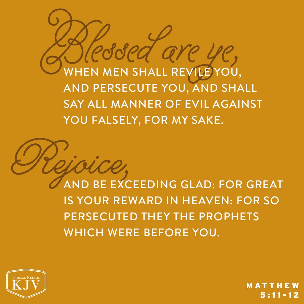 11 Blessed are ye, when men shall revile you, and persecute you, and shall say all manner of evil against you falsely, for my sake.
12 Rejoice, and be exceeding glad: for great is your reward in heaven: for so persecuted they the prophets which were before you. Matthew 5:11-12