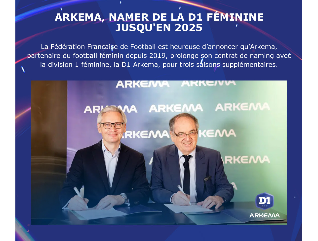ARKEMA, NAMER DE LA D1 FÉMININE JUSQU'EN 2025 La Fédération Française de Football est heureuse d’annoncer qu’Arkema, partenaire du football féminin depuis 2019, prolonge son contrat de naming avec la division 1 féminine, la D1 Arkema, pour trois saisons supplémentaires. 