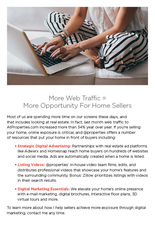 More Web Traffic = 
More Opportunity For Home Sellers
 
Most of us are spending more time on our screens these days, and 
that includes looking at real estate. In fact, last month web traffic to 
AtProperties.com increased more than 34% year over year. If you're selling your home, online exposure is critical, and @properties offers a number 
of resources that put your home in front of buyers including: 

	• Strategic Digital Advertising: Partnerships with real estate ad platforms like Adwerx and Homesnap reach home buyers on hundreds of websites and social media. Ads are automatically created when a home is listed. 

	• Listing Videos: @properties' in-house video team films, edits, and distributes professional videos that showcase your home's features and the surrounding community. Bonus: Zillow prioritizes listings with videos in their search results.

	• Digital Marketing Essentials: We elevate your home's online presence with e-mail marketing, digital brochures, interactive floor plans, 3D virtual tours and more.

To learn more about how I help sellers achieve more exposure through digital marketing, contact me any time.