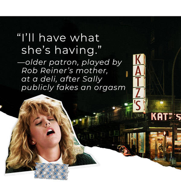 “I’ll have what she’s having.” —older patron, played by Rob Reiner’s mother, at a deli, after Sally publicly fakes an orgasm